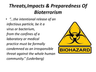 Threats,Impacts & Preparedness Of
Bioterrorism
• “...the intentional release of an
infectious particle, be it a
virus or bacterium,
from the confines of a
laboratory or medical
practice must be formally
condemned as an irresponsible
threat against the whole human
community.” (Lederberg)

 