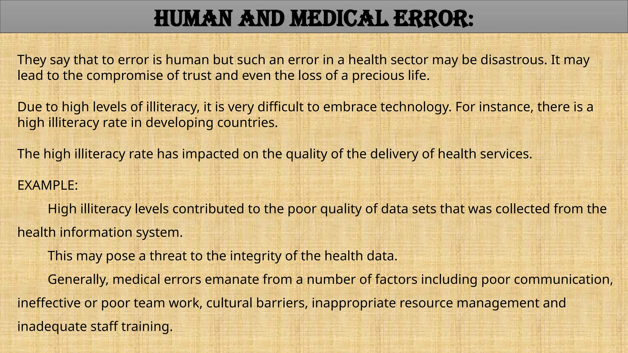 They say that to error is human but such an error in a health sector may be disastrous. It may
lead to the compromise of trust and even the loss of a precious life.
Due to high levels of illiteracy, it is very difficult to embrace technology. For instance, there is a
high illiteracy rate in developing countries.
The high illiteracy rate has impacted on the quality of the delivery of health services.
EXAMPLE:
High illiteracy levels contributed to the poor quality of data sets that was collected from the
health information system.
This may pose a threat to the integrity of the health data.
Generally, medical errors emanate from a number of factors including poor communication,
ineffective or poor team work, cultural barriers, inappropriate resource management and
inadequate staff training.
HUMAN AND MEDICAL ERROR:
 