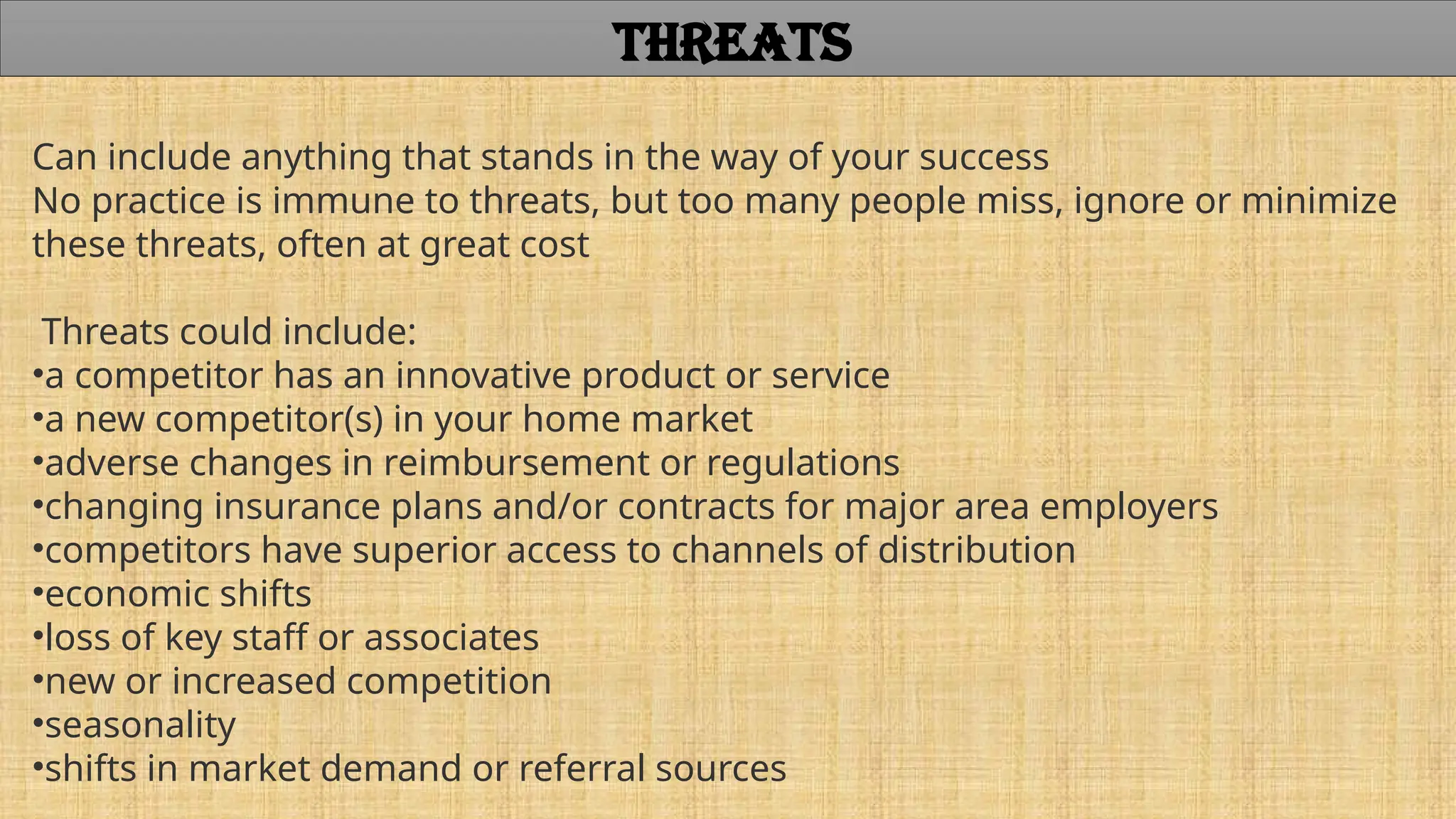 Can include anything that stands in the way of your success
No practice is immune to threats, but too many people miss, ignore or minimize
these threats, often at great cost
Threats could include:
•a competitor has an innovative product or service
•a new competitor(s) in your home market
•adverse changes in reimbursement or regulations
•changing insurance plans and/or contracts for major area employers
•competitors have superior access to channels of distribution
•economic shifts
•loss of key staff or associates
•new or increased competition
•seasonality
•shifts in market demand or referral sources
THREATS
 