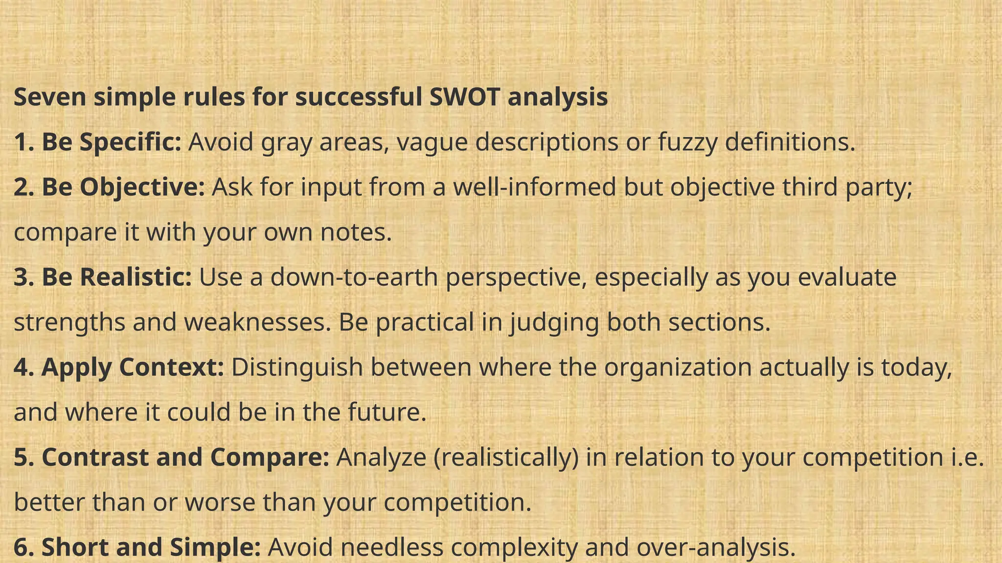 Seven simple rules for successful SWOT analysis
1. Be Specific: Avoid gray areas, vague descriptions or fuzzy definitions.
2. Be Objective: Ask for input from a well-informed but objective third party;
compare it with your own notes.
3. Be Realistic: Use a down-to-earth perspective, especially as you evaluate
strengths and weaknesses. Be practical in judging both sections.
4. Apply Context: Distinguish between where the organization actually is today,
and where it could be in the future.
5. Contrast and Compare: Analyze (realistically) in relation to your competition i.e.
better than or worse than your competition.
6. Short and Simple: Avoid needless complexity and over-analysis.
 