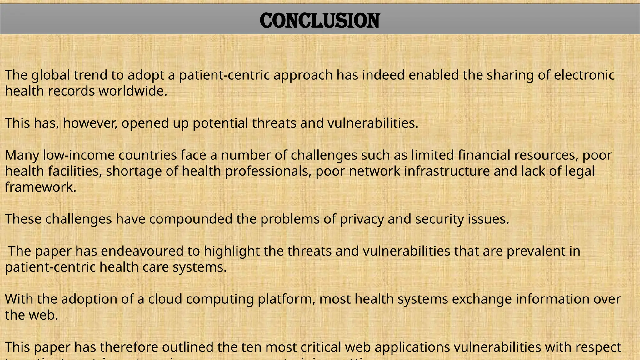 The global trend to adopt a patient-centric approach has indeed enabled the sharing of electronic
health records worldwide.
This has, however, opened up potential threats and vulnerabilities.
Many low-income countries face a number of challenges such as limited financial resources, poor
health facilities, shortage of health professionals, poor network infrastructure and lack of legal
framework.
These challenges have compounded the problems of privacy and security issues.
The paper has endeavoured to highlight the threats and vulnerabilities that are prevalent in
patient-centric health care systems.
With the adoption of a cloud computing platform, most health systems exchange information over
the web.
This paper has therefore outlined the ten most critical web applications vulnerabilities with respect
CONCLUSION
 