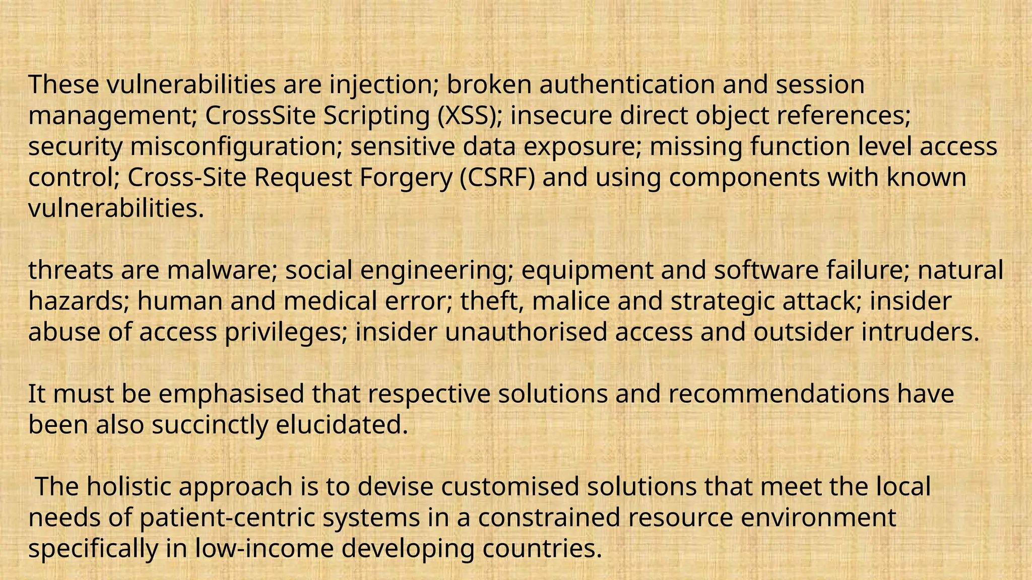 These vulnerabilities are injection; broken authentication and session
management; CrossSite Scripting (XSS); insecure direct object references;
security misconfiguration; sensitive data exposure; missing function level access
control; Cross-Site Request Forgery (CSRF) and using components with known
vulnerabilities.
threats are malware; social engineering; equipment and software failure; natural
hazards; human and medical error; theft, malice and strategic attack; insider
abuse of access privileges; insider unauthorised access and outsider intruders.
It must be emphasised that respective solutions and recommendations have
been also succinctly elucidated.
The holistic approach is to devise customised solutions that meet the local
needs of patient-centric systems in a constrained resource environment
specifically in low-income developing countries.
 