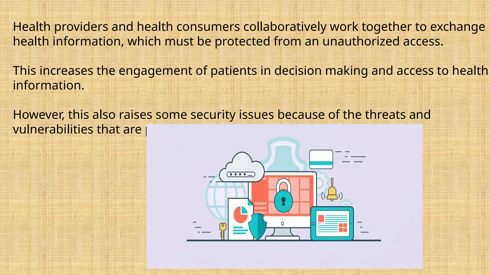 Health providers and health consumers collaboratively work together to exchange
health information, which must be protected from an unauthorized access.
This increases the engagement of patients in decision making and access to health
information.
However, this also raises some security issues because of the threats and
vulnerabilities that are prevalent in healthcare systems.
 