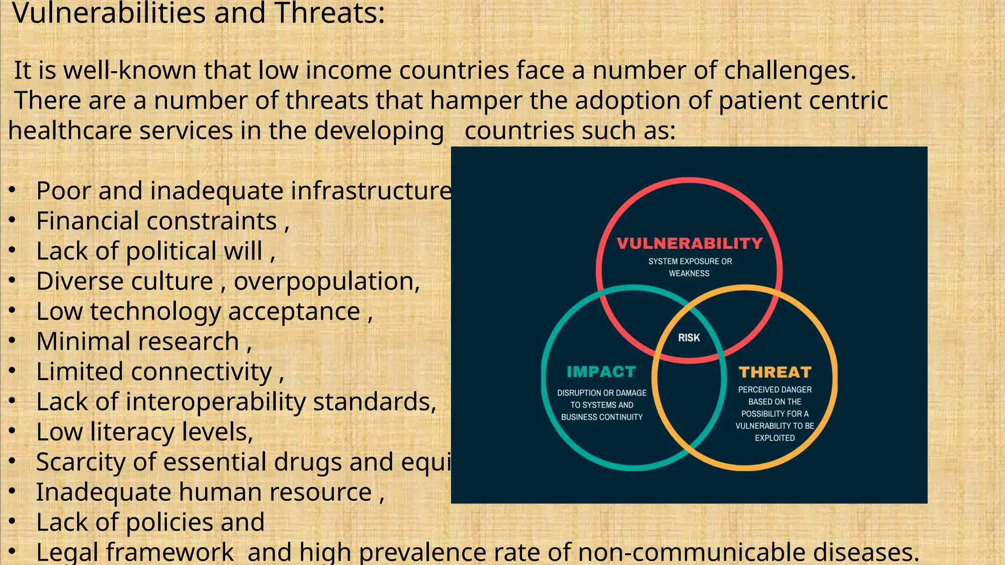 Vulnerabilities and Threats:
It is well-known that low income countries face a number of challenges.
There are a number of threats that hamper the adoption of patient centric
healthcare services in the developing countries such as:
• Poor and inadequate infrastructure ,
• Financial constraints ,
• Lack of political will ,
• Diverse culture , overpopulation,
• Low technology acceptance ,
• Minimal research ,
• Limited connectivity ,
• Lack of interoperability standards,
• Low literacy levels,
• Scarcity of essential drugs and equipment ,
• Inadequate human resource ,
• Lack of policies and
• Legal framework and high prevalence rate of non-communicable diseases.
 