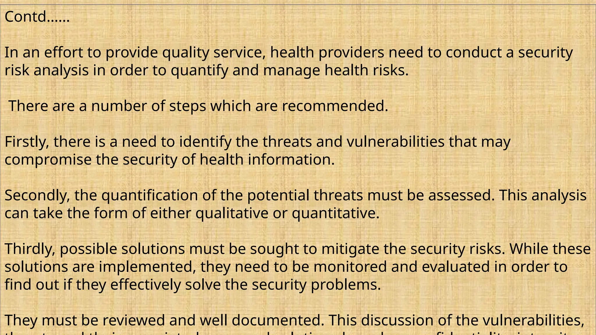 Contd……
In an effort to provide quality service, health providers need to conduct a security
risk analysis in order to quantify and manage health risks.
There are a number of steps which are recommended.
Firstly, there is a need to identify the threats and vulnerabilities that may
compromise the security of health information.
Secondly, the quantification of the potential threats must be assessed. This analysis
can take the form of either qualitative or quantitative.
Thirdly, possible solutions must be sought to mitigate the security risks. While these
solutions are implemented, they need to be monitored and evaluated in order to
find out if they effectively solve the security problems.
They must be reviewed and well documented. This discussion of the vulnerabilities,
 