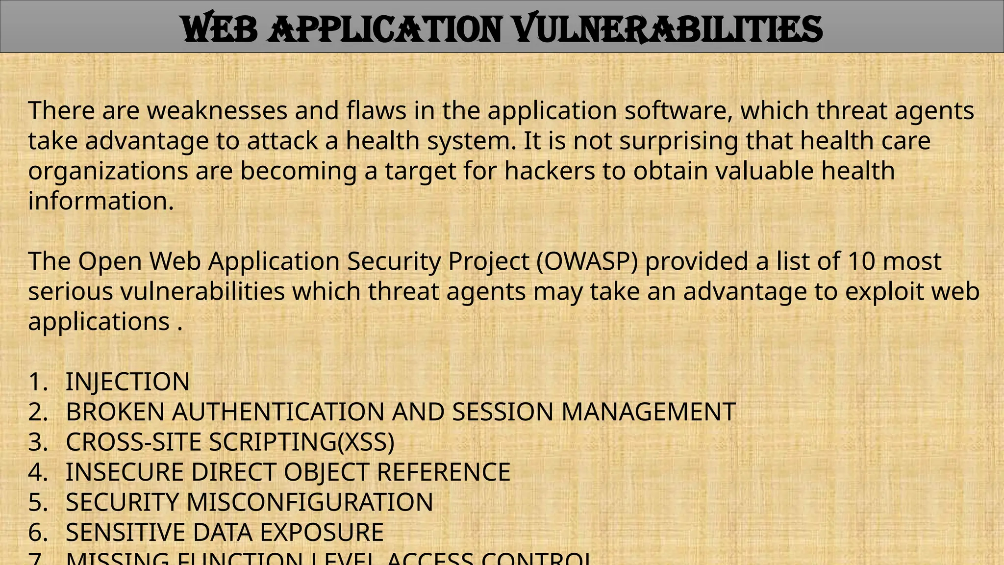WEB APPLICATION VULNERABILITIES
There are weaknesses and flaws in the application software, which threat agents
take advantage to attack a health system. It is not surprising that health care
organizations are becoming a target for hackers to obtain valuable health
information.
The Open Web Application Security Project (OWASP) provided a list of 10 most
serious vulnerabilities which threat agents may take an advantage to exploit web
applications .
1. INJECTION
2. BROKEN AUTHENTICATION AND SESSION MANAGEMENT
3. CROSS-SITE SCRIPTING(XSS)
4. INSECURE DIRECT OBJECT REFERENCE
5. SECURITY MISCONFIGURATION
6. SENSITIVE DATA EXPOSURE
 