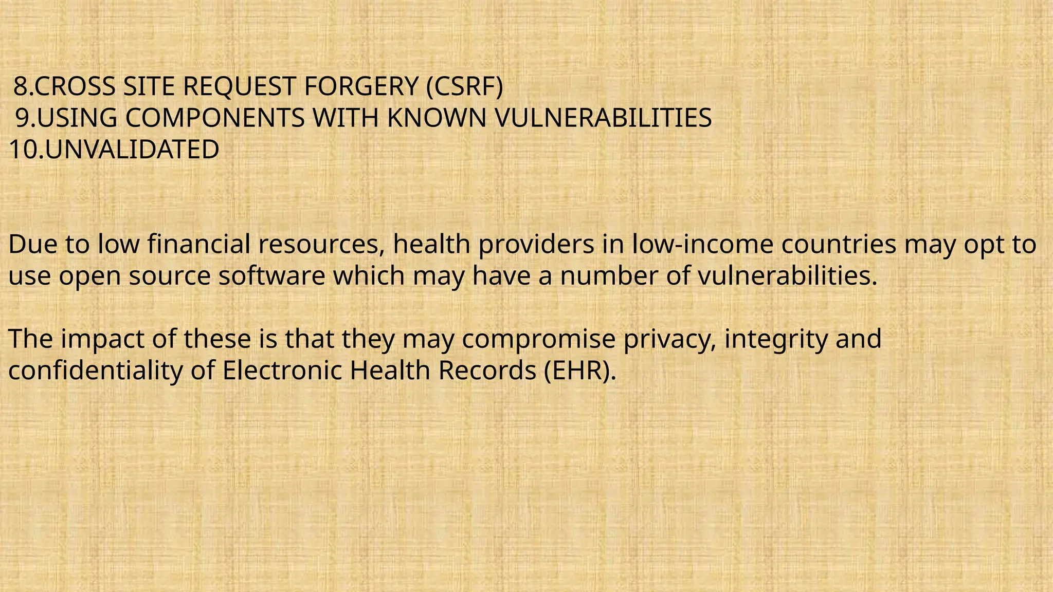 8.CROSS SITE REQUEST FORGERY (CSRF)
9.USING COMPONENTS WITH KNOWN VULNERABILITIES
10.UNVALIDATED
Due to low financial resources, health providers in low-income countries may opt to
use open source software which may have a number of vulnerabilities.
The impact of these is that they may compromise privacy, integrity and
confidentiality of Electronic Health Records (EHR).
 