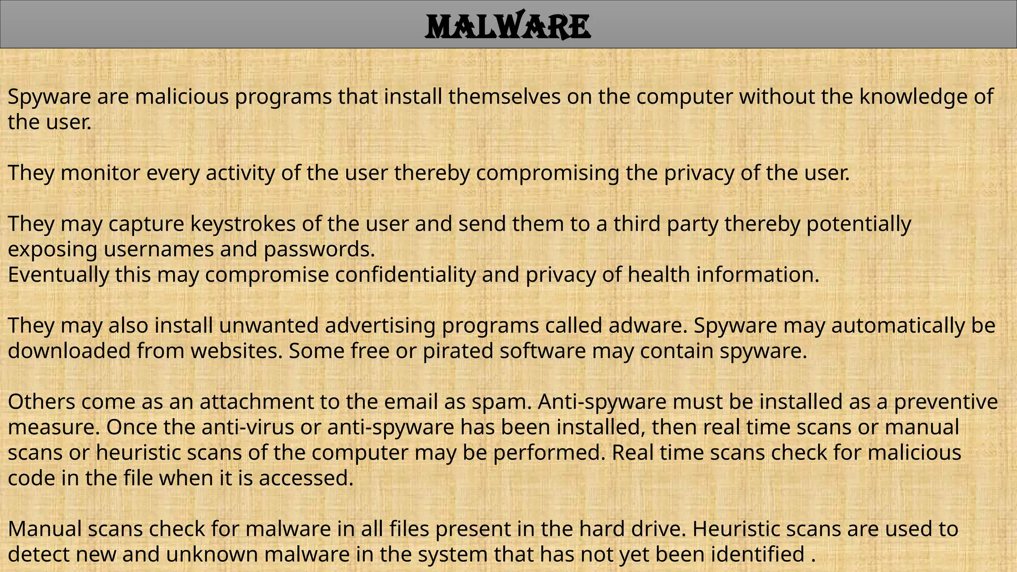 Spyware are malicious programs that install themselves on the computer without the knowledge of
the user.
They monitor every activity of the user thereby compromising the privacy of the user.
They may capture keystrokes of the user and send them to a third party thereby potentially
exposing usernames and passwords.
Eventually this may compromise confidentiality and privacy of health information.
They may also install unwanted advertising programs called adware. Spyware may automatically be
downloaded from websites. Some free or pirated software may contain spyware.
Others come as an attachment to the email as spam. Anti-spyware must be installed as a preventive
measure. Once the anti-virus or anti-spyware has been installed, then real time scans or manual
scans or heuristic scans of the computer may be performed. Real time scans check for malicious
code in the file when it is accessed.
Manual scans check for malware in all files present in the hard drive. Heuristic scans are used to
detect new and unknown malware in the system that has not yet been identified .
MALWARE
 