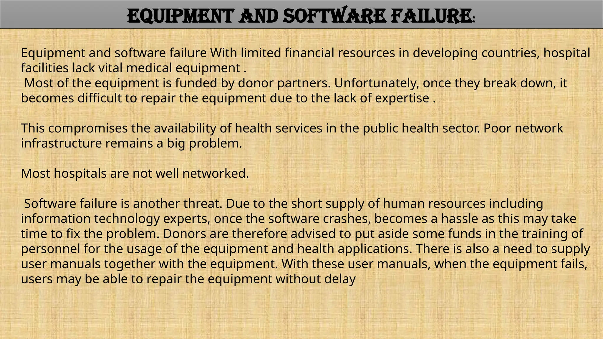 Equipment and software failure With limited financial resources in developing countries, hospital
facilities lack vital medical equipment .
Most of the equipment is funded by donor partners. Unfortunately, once they break down, it
becomes difficult to repair the equipment due to the lack of expertise .
This compromises the availability of health services in the public health sector. Poor network
infrastructure remains a big problem.
Most hospitals are not well networked.
Software failure is another threat. Due to the short supply of human resources including
information technology experts, once the software crashes, becomes a hassle as this may take
time to fix the problem. Donors are therefore advised to put aside some funds in the training of
personnel for the usage of the equipment and health applications. There is also a need to supply
user manuals together with the equipment. With these user manuals, when the equipment fails,
users may be able to repair the equipment without delay
EQUIPMENT AND SOFTWARE FAILURE:
 