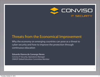 Threats from the Economical Improvement
                   Why the economy on emerging countries can pose as a threat to
                   cyber security and how to improve the protection through
                   continuous education

                    Eduardo Vianna de Camargo Neves
                    Conviso IT Security, Operations Manager
                    OWASP Global Education Committee Member



                                                                                   1


Thursday, October 21, 2010                                                             1
 
