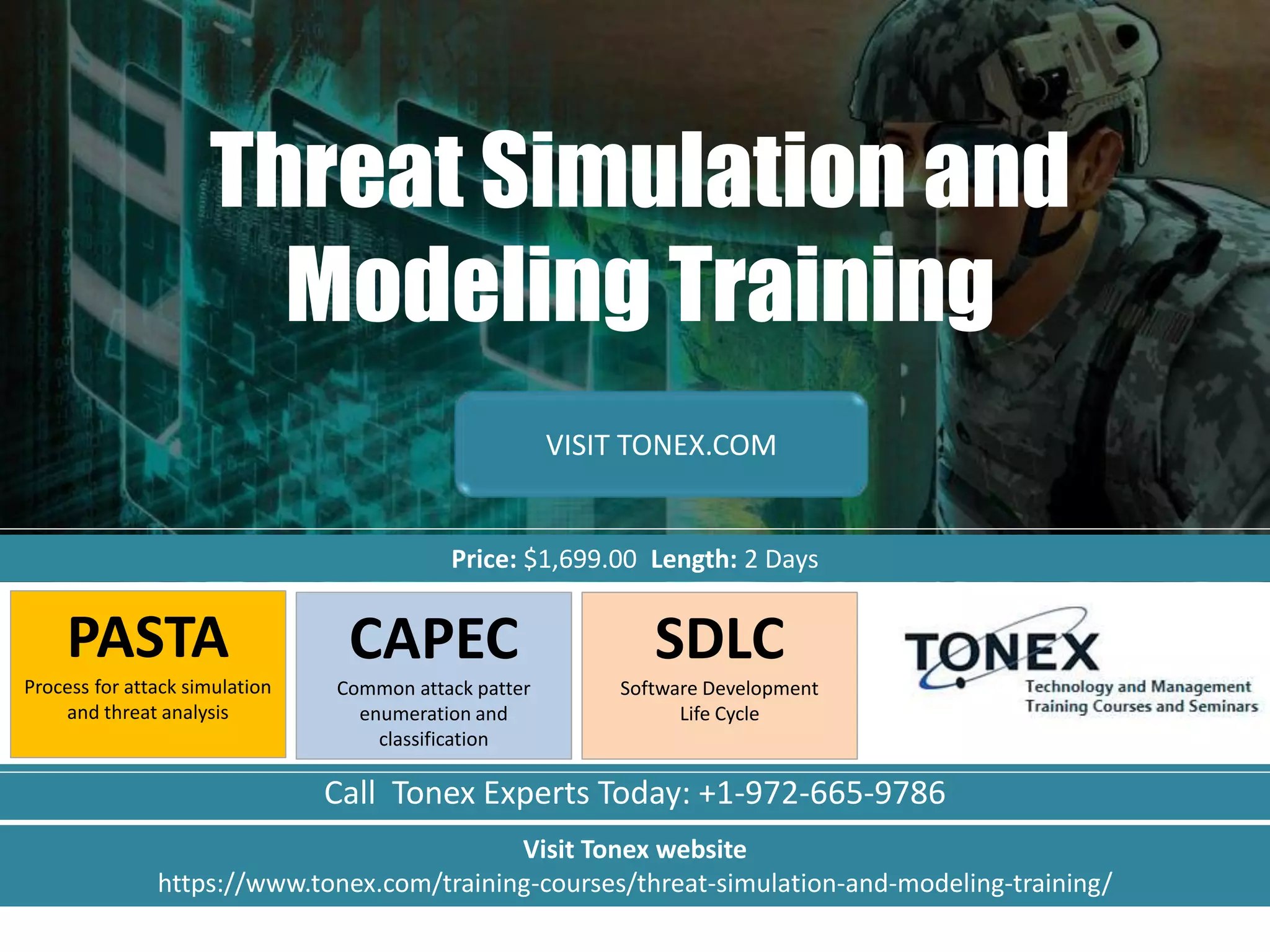 Call Tonex Experts Today: +1-972-665-9786
Threat Simulation and
Modeling Training
Price: $1,699.00 Length: 2 Days
VISIT TONEX.COM
PASTA
Process for attack simulation
and threat analysis
CAPEC
Common attack patter
enumeration and
classification
Visit Tonex website
https://www.tonex.com/training-courses/threat-simulation-and-modeling-training/
SDLC
Software Development
Life Cycle
 