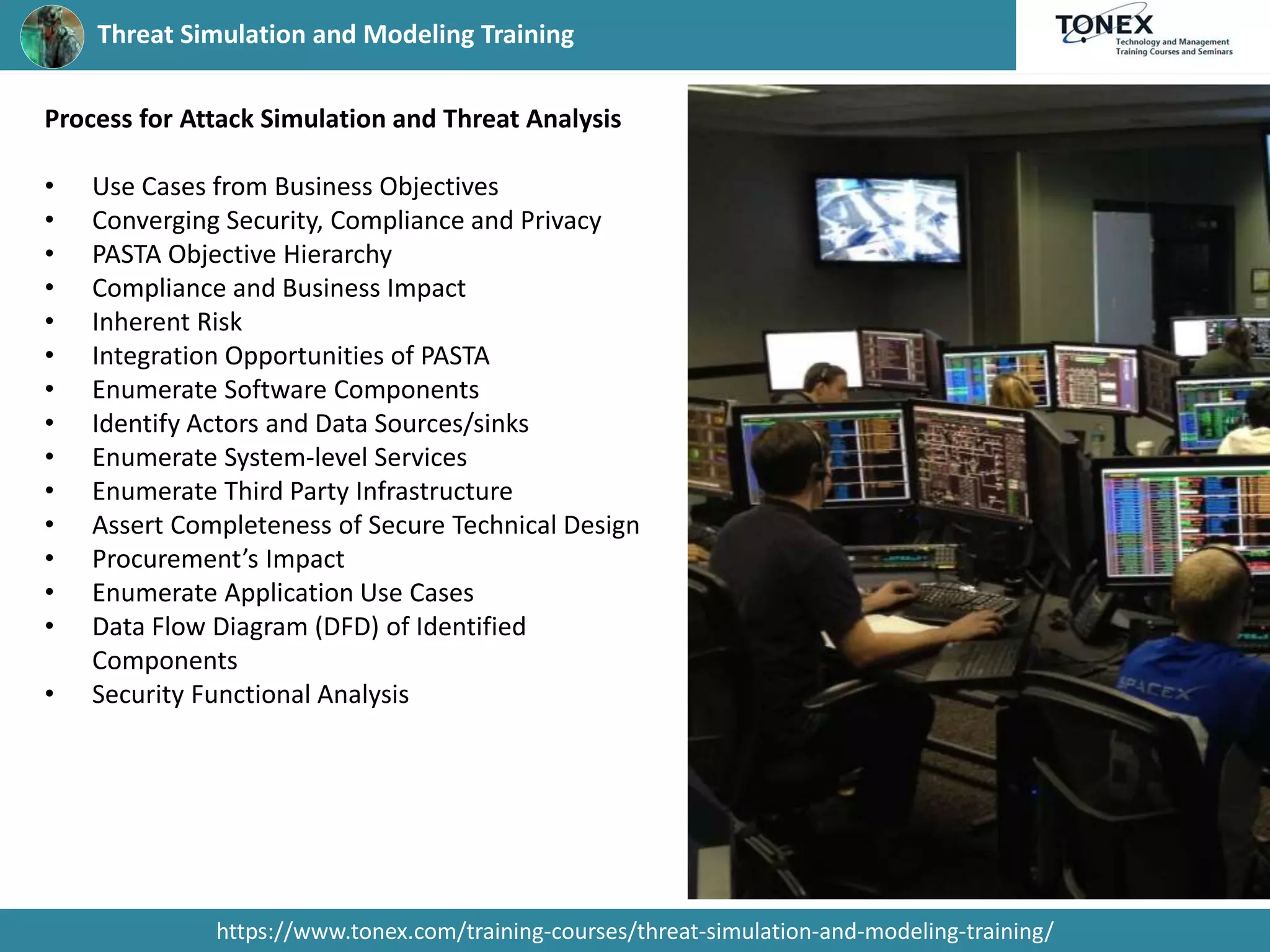 Threat Simulation and Modeling Training
https://www.tonex.com/training-courses/threat-simulation-and-modeling-training/
Process for Attack Simulation and Threat Analysis
• Use Cases from Business Objectives
• Converging Security, Compliance and Privacy
• PASTA Objective Hierarchy
• Compliance and Business Impact
• Inherent Risk
• Integration Opportunities of PASTA
• Enumerate Software Components
• Identify Actors and Data Sources/sinks
• Enumerate System-level Services
• Enumerate Third Party Infrastructure
• Assert Completeness of Secure Technical Design
• Procurement’s Impact
• Enumerate Application Use Cases
• Data Flow Diagram (DFD) of Identified
Components
• Security Functional Analysis
 