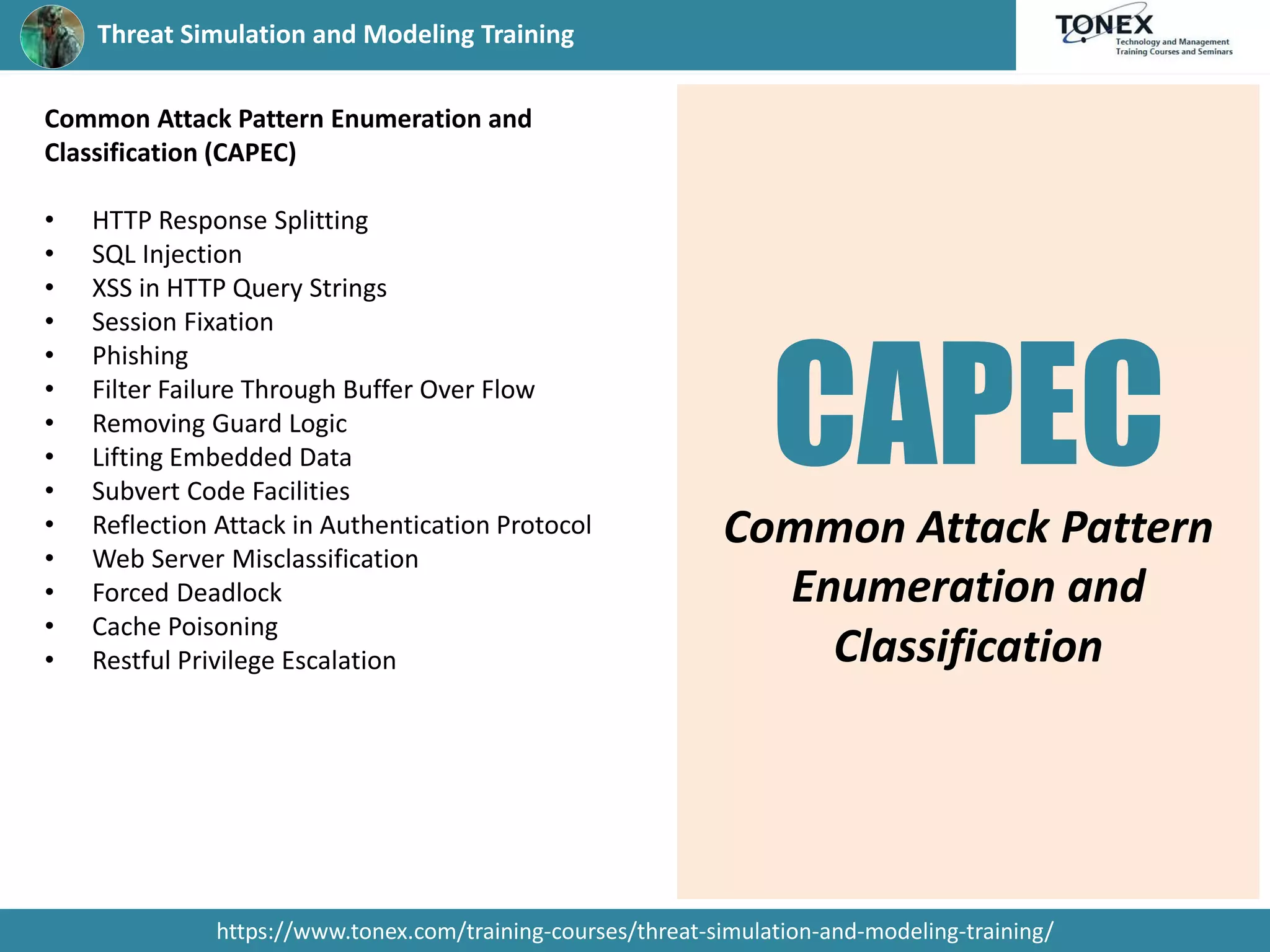 Threat Simulation and Modeling Training
https://www.tonex.com/training-courses/threat-simulation-and-modeling-training/
Common Attack Pattern Enumeration and
Classification (CAPEC)
• HTTP Response Splitting
• SQL Injection
• XSS in HTTP Query Strings
• Session Fixation
• Phishing
• Filter Failure Through Buffer Over Flow
• Removing Guard Logic
• Lifting Embedded Data
• Subvert Code Facilities
• Reflection Attack in Authentication Protocol
• Web Server Misclassification
• Forced Deadlock
• Cache Poisoning
• Restful Privilege Escalation
CAPEC
Common Attack Pattern
Enumeration and
Classification
 
