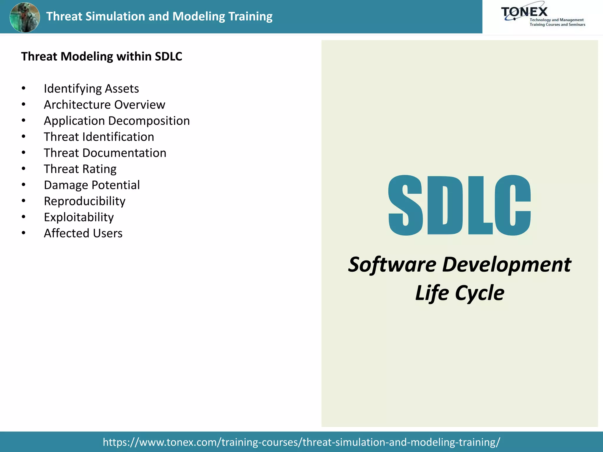 Threat Simulation and Modeling Training
https://www.tonex.com/training-courses/threat-simulation-and-modeling-training/
Threat Modeling within SDLC
• Identifying Assets
• Architecture Overview
• Application Decomposition
• Threat Identification
• Threat Documentation
• Threat Rating
• Damage Potential
• Reproducibility
• Exploitability
• Affected Users SDLC
Software Development
Life Cycle
 