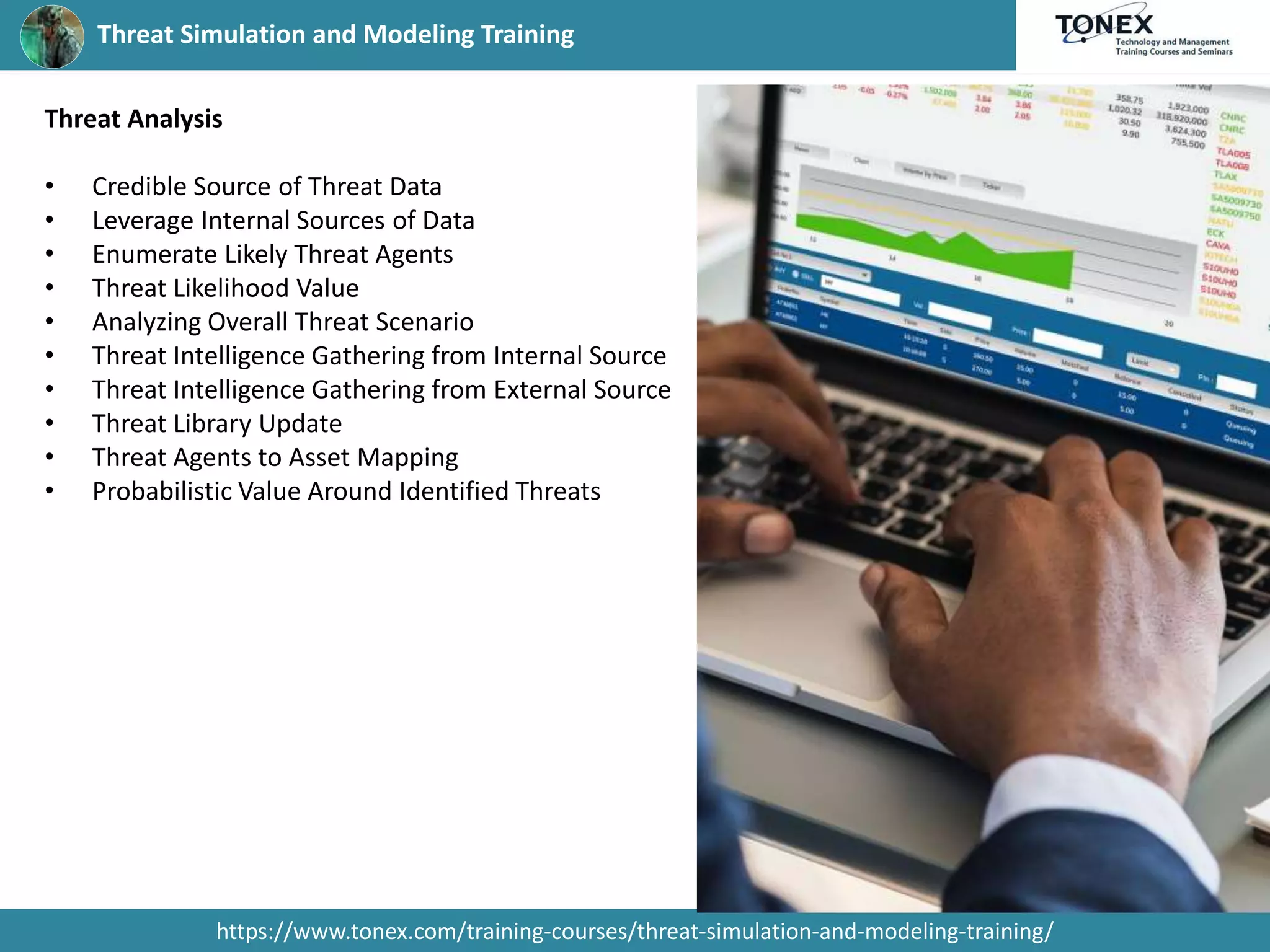 Threat Simulation and Modeling Training
https://www.tonex.com/training-courses/threat-simulation-and-modeling-training/
Threat Analysis
• Credible Source of Threat Data
• Leverage Internal Sources of Data
• Enumerate Likely Threat Agents
• Threat Likelihood Value
• Analyzing Overall Threat Scenario
• Threat Intelligence Gathering from Internal Source
• Threat Intelligence Gathering from External Source
• Threat Library Update
• Threat Agents to Asset Mapping
• Probabilistic Value Around Identified Threats
 