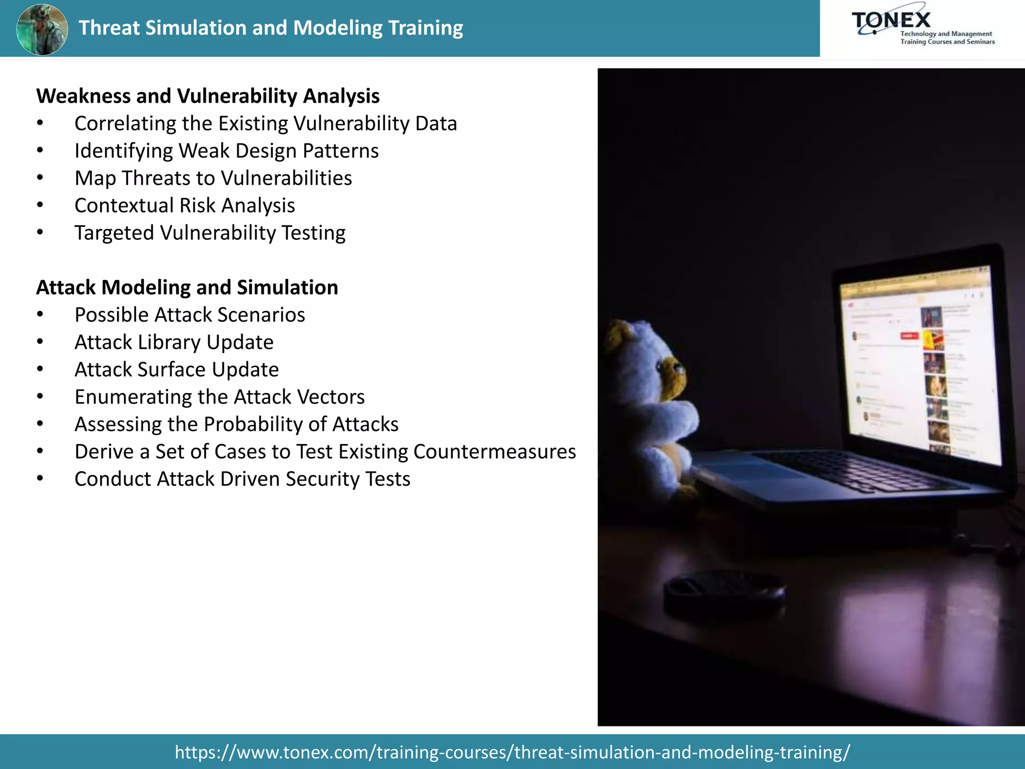 Threat Simulation and Modeling Training
https://www.tonex.com/training-courses/threat-simulation-and-modeling-training/
Weakness and Vulnerability Analysis
• Correlating the Existing Vulnerability Data
• Identifying Weak Design Patterns
• Map Threats to Vulnerabilities
• Contextual Risk Analysis
• Targeted Vulnerability Testing
Attack Modeling and Simulation
• Possible Attack Scenarios
• Attack Library Update
• Attack Surface Update
• Enumerating the Attack Vectors
• Assessing the Probability of Attacks
• Derive a Set of Cases to Test Existing Countermeasures
• Conduct Attack Driven Security Tests
 