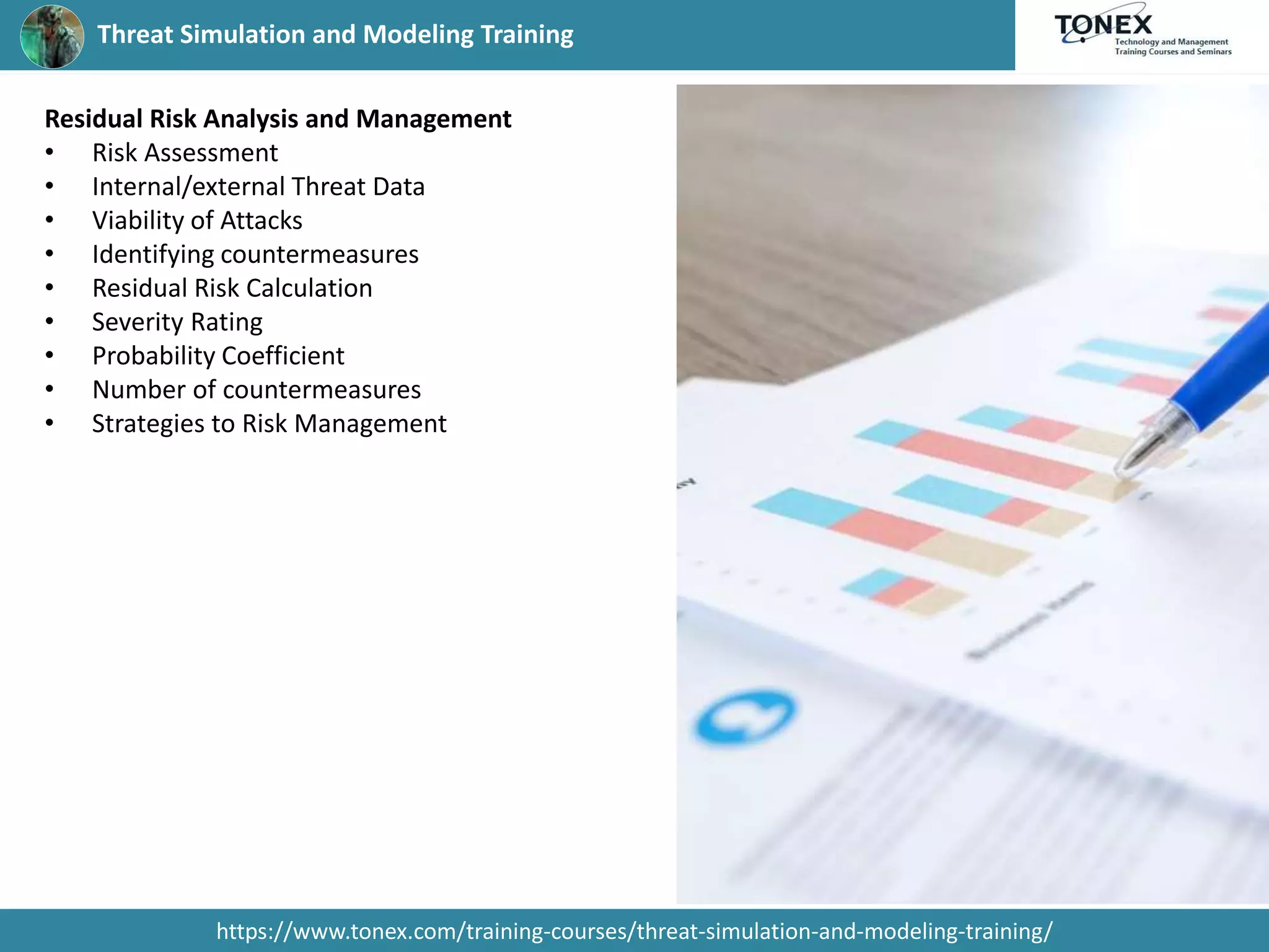 Threat Simulation and Modeling Training
https://www.tonex.com/training-courses/threat-simulation-and-modeling-training/
Residual Risk Analysis and Management
• Risk Assessment
• Internal/external Threat Data
• Viability of Attacks
• Identifying countermeasures
• Residual Risk Calculation
• Severity Rating
• Probability Coefficient
• Number of countermeasures
• Strategies to Risk Management
 