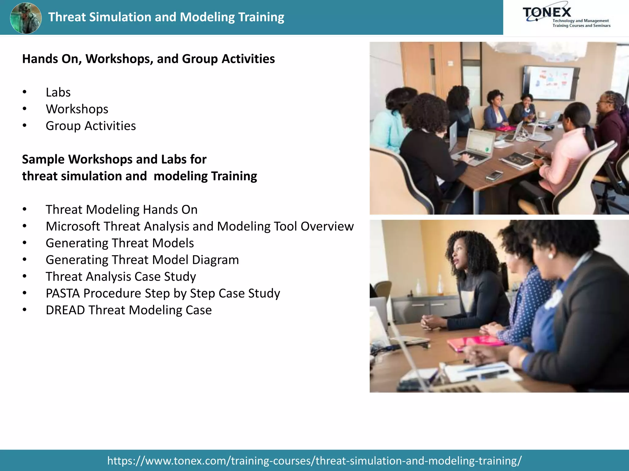 Threat Simulation and Modeling Training
https://www.tonex.com/training-courses/threat-simulation-and-modeling-training/
Hands On, Workshops, and Group Activities
• Labs
• Workshops
• Group Activities
Sample Workshops and Labs for
threat simulation and modeling Training
• Threat Modeling Hands On
• Microsoft Threat Analysis and Modeling Tool Overview
• Generating Threat Models
• Generating Threat Model Diagram
• Threat Analysis Case Study
• PASTA Procedure Step by Step Case Study
• DREAD Threat Modeling Case
 