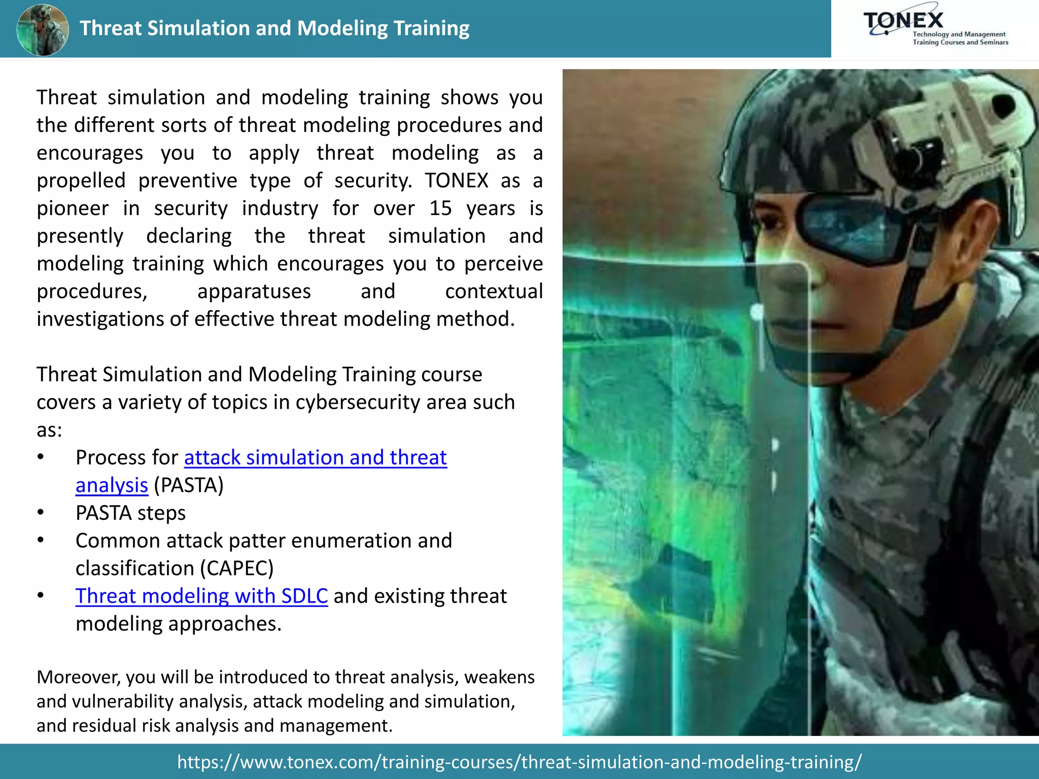 Threat Simulation and Modeling Training
https://www.tonex.com/training-courses/threat-simulation-and-modeling-training/
Threat simulation and modeling training shows you
the different sorts of threat modeling procedures and
encourages you to apply threat modeling as a
propelled preventive type of security. TONEX as a
pioneer in security industry for over 15 years is
presently declaring the threat simulation and
modeling training which encourages you to perceive
procedures, apparatuses and contextual
investigations of effective threat modeling method.
Threat Simulation and Modeling Training course
covers a variety of topics in cybersecurity area such
as:
• Process for attack simulation and threat
analysis (PASTA)
• PASTA steps
• Common attack patter enumeration and
classification (CAPEC)
• Threat modeling with SDLC and existing threat
modeling approaches.
Moreover, you will be introduced to threat analysis, weakens
and vulnerability analysis, attack modeling and simulation,
and residual risk analysis and management.
 