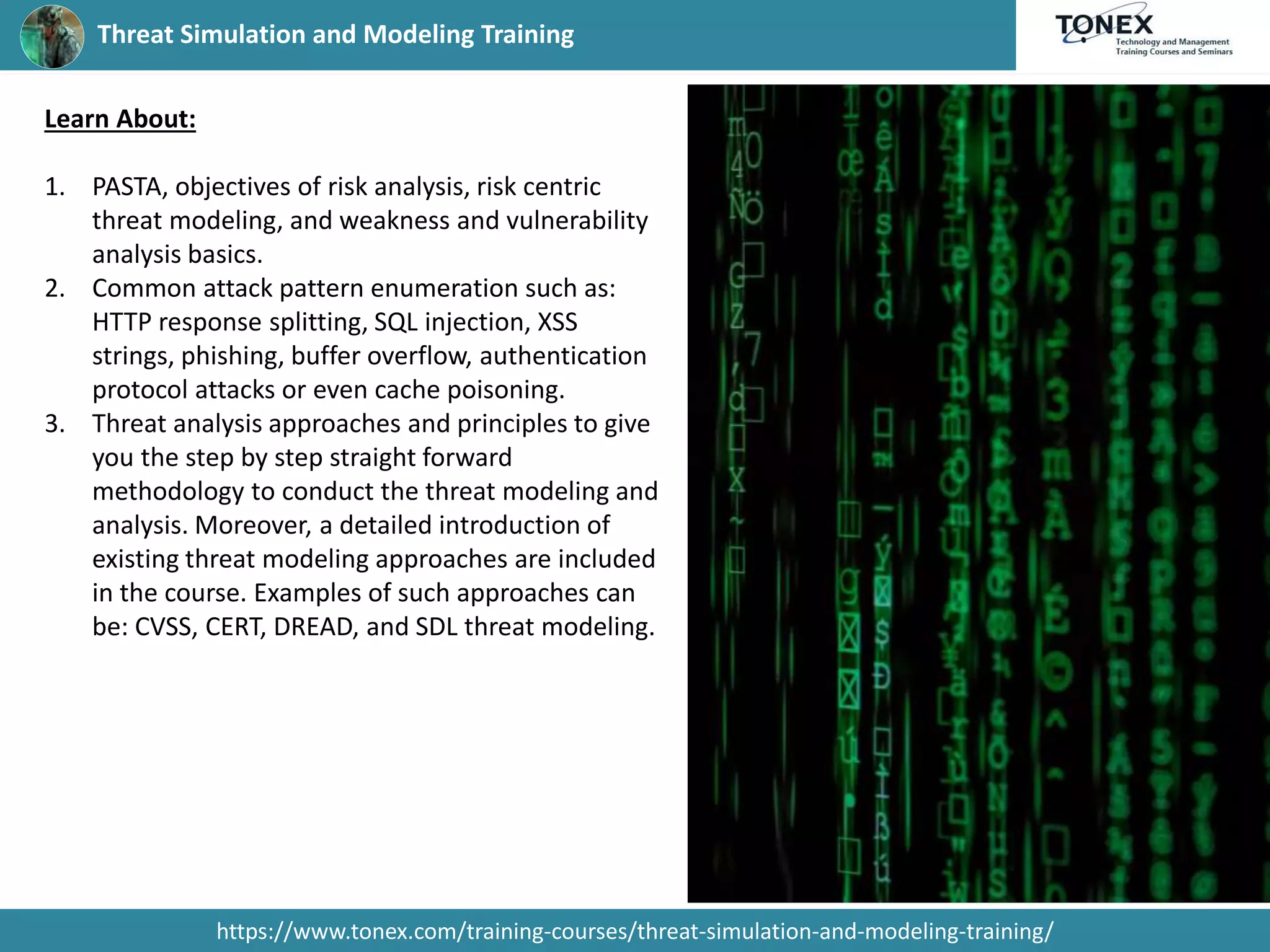 Threat Simulation and Modeling Training
https://www.tonex.com/training-courses/threat-simulation-and-modeling-training/
Learn About:
1. PASTA, objectives of risk analysis, risk centric
threat modeling, and weakness and vulnerability
analysis basics.
2. Common attack pattern enumeration such as:
HTTP response splitting, SQL injection, XSS
strings, phishing, buffer overflow, authentication
protocol attacks or even cache poisoning.
3. Threat analysis approaches and principles to give
you the step by step straight forward
methodology to conduct the threat modeling and
analysis. Moreover, a detailed introduction of
existing threat modeling approaches are included
in the course. Examples of such approaches can
be: CVSS, CERT, DREAD, and SDL threat modeling.
 