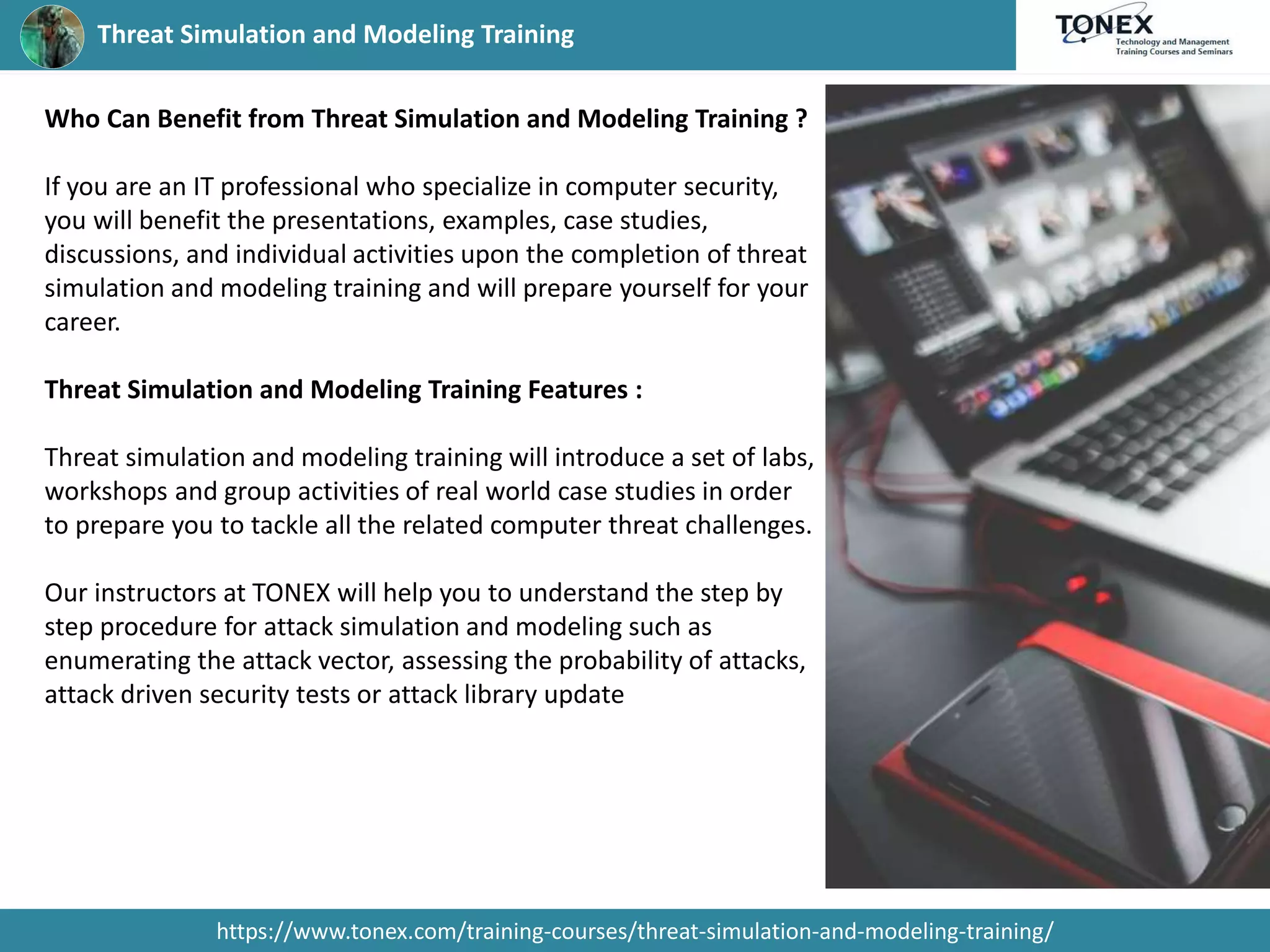 Threat Simulation and Modeling Training
https://www.tonex.com/training-courses/threat-simulation-and-modeling-training/
Who Can Benefit from Threat Simulation and Modeling Training ?
If you are an IT professional who specialize in computer security,
you will benefit the presentations, examples, case studies,
discussions, and individual activities upon the completion of threat
simulation and modeling training and will prepare yourself for your
career.
Threat Simulation and Modeling Training Features :
Threat simulation and modeling training will introduce a set of labs,
workshops and group activities of real world case studies in order
to prepare you to tackle all the related computer threat challenges.
Our instructors at TONEX will help you to understand the step by
step procedure for attack simulation and modeling such as
enumerating the attack vector, assessing the probability of attacks,
attack driven security tests or attack library update
 