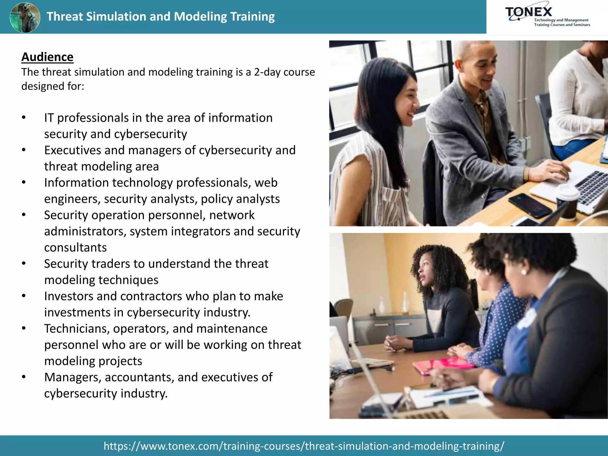 Threat Simulation and Modeling Training
https://www.tonex.com/training-courses/threat-simulation-and-modeling-training/
Audience
The threat simulation and modeling training is a 2-day course
designed for:
• IT professionals in the area of information
security and cybersecurity
• Executives and managers of cybersecurity and
threat modeling area
• Information technology professionals, web
engineers, security analysts, policy analysts
• Security operation personnel, network
administrators, system integrators and security
consultants
• Security traders to understand the threat
modeling techniques
• Investors and contractors who plan to make
investments in cybersecurity industry.
• Technicians, operators, and maintenance
personnel who are or will be working on threat
modeling projects
• Managers, accountants, and executives of
cybersecurity industry.
 