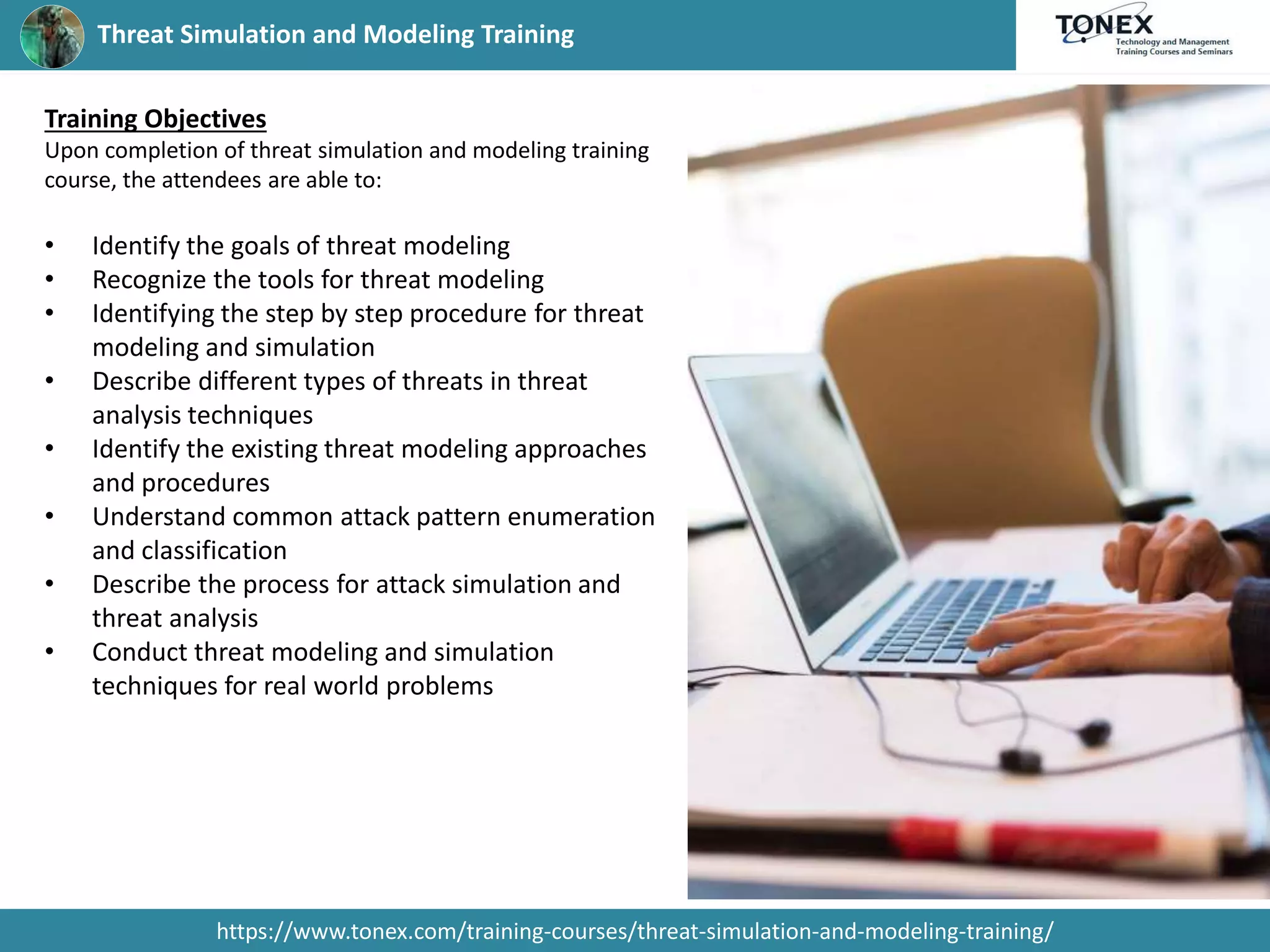Threat Simulation and Modeling Training
https://www.tonex.com/training-courses/threat-simulation-and-modeling-training/
Training Objectives
Upon completion of threat simulation and modeling training
course, the attendees are able to:
• Identify the goals of threat modeling
• Recognize the tools for threat modeling
• Identifying the step by step procedure for threat
modeling and simulation
• Describe different types of threats in threat
analysis techniques
• Identify the existing threat modeling approaches
and procedures
• Understand common attack pattern enumeration
and classification
• Describe the process for attack simulation and
threat analysis
• Conduct threat modeling and simulation
techniques for real world problems
 