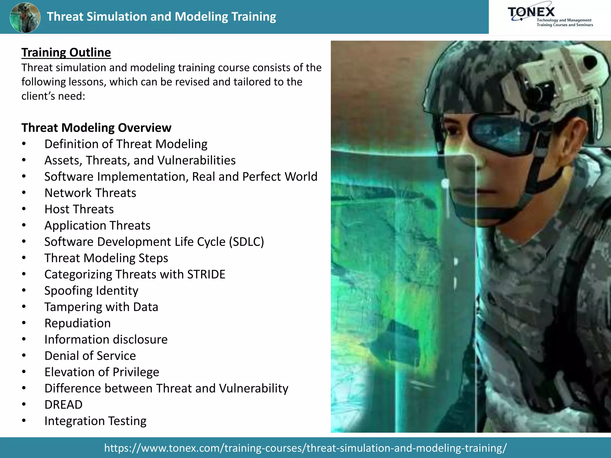 Threat Simulation and Modeling Training
https://www.tonex.com/training-courses/threat-simulation-and-modeling-training/
Training Outline
Threat simulation and modeling training course consists of the
following lessons, which can be revised and tailored to the
client’s need:
Threat Modeling Overview
• Definition of Threat Modeling
• Assets, Threats, and Vulnerabilities
• Software Implementation, Real and Perfect World
• Network Threats
• Host Threats
• Application Threats
• Software Development Life Cycle (SDLC)
• Threat Modeling Steps
• Categorizing Threats with STRIDE
• Spoofing Identity
• Tampering with Data
• Repudiation
• Information disclosure
• Denial of Service
• Elevation of Privilege
• Difference between Threat and Vulnerability
• DREAD
• Integration Testing
 