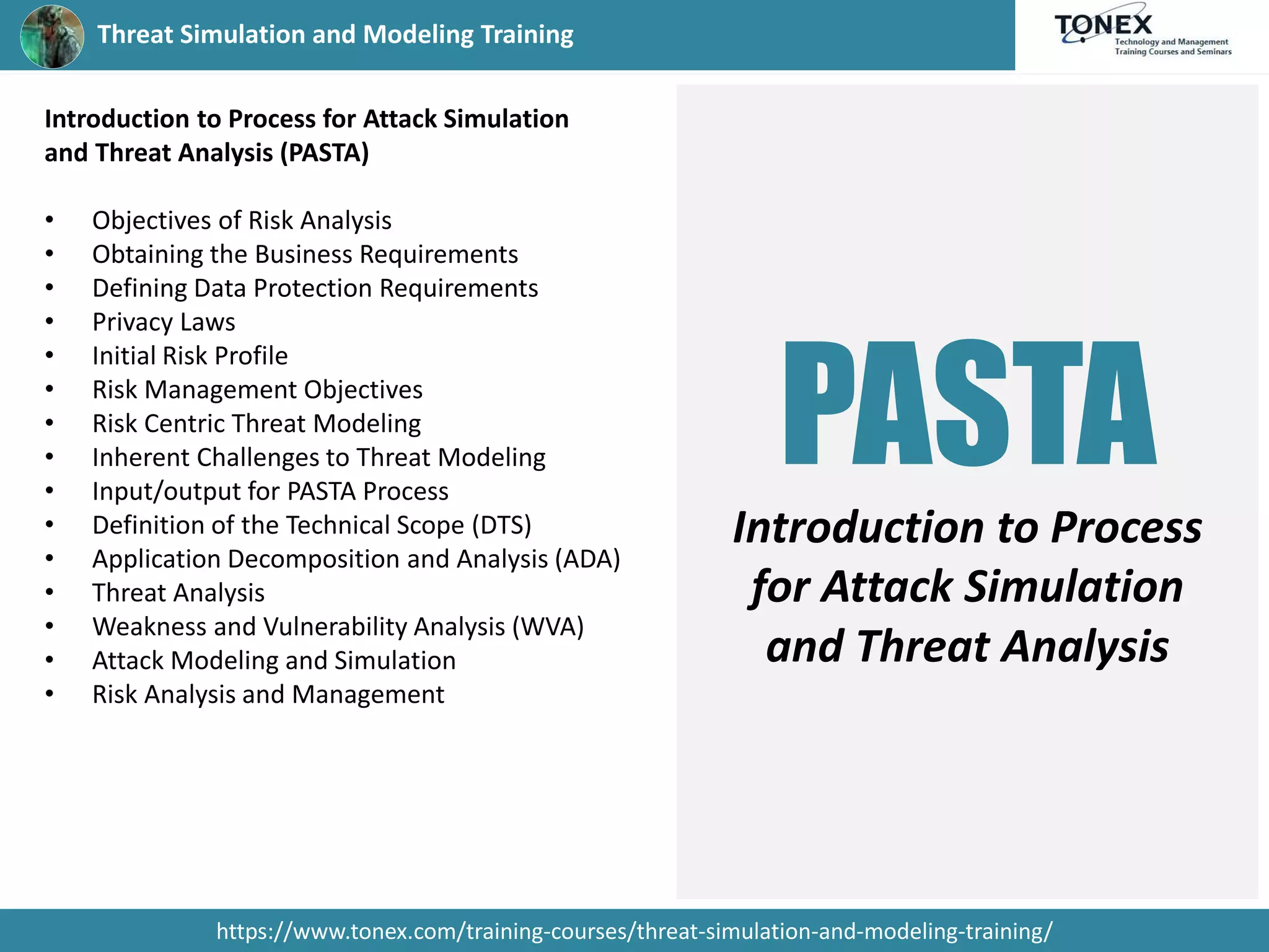 Threat Simulation and Modeling Training
https://www.tonex.com/training-courses/threat-simulation-and-modeling-training/
Introduction to Process for Attack Simulation
and Threat Analysis (PASTA)
• Objectives of Risk Analysis
• Obtaining the Business Requirements
• Defining Data Protection Requirements
• Privacy Laws
• Initial Risk Profile
• Risk Management Objectives
• Risk Centric Threat Modeling
• Inherent Challenges to Threat Modeling
• Input/output for PASTA Process
• Definition of the Technical Scope (DTS)
• Application Decomposition and Analysis (ADA)
• Threat Analysis
• Weakness and Vulnerability Analysis (WVA)
• Attack Modeling and Simulation
• Risk Analysis and Management
PASTA
Introduction to Process
for Attack Simulation
and Threat Analysis
 