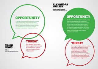 alexandra
                                                                english
                                                                Marketing Manager
                                                                LBM Direct Marketing Ltd




                OppOrtunity                                                                OppOrtunity
                                                                                           Building our brand reputation. Our business
                 In an age of community-building social media                              has changed dramatically in the past 5
                 adds an invaluable channel to the talent-                                 years and this needs to be communicated
                 attraction mix. Today’s by-word is ‘content’                              to the wider market place, which social
                 and by using social media to stream content,                              media is great for. I’m looking to give a bit
                 it is possible to not only attract passive
                                                                                           of humanity and personality to the brand,
                 jobseekers, but ensure they stay with you.
                                                                                           as well as establish ourselves as a thought
                                                                                           leader and knowledge base for data,
                                                                                           analytics and contact.




                                    threat
                                    The biggest obstacle is
                                                                                                   threat
siMOn                               knowing how to harness                                         Ensuring the right people are reading
lewis                               social media to ensure                                         your tweets. We deal with senior
                                                                                                   decision makers and it is unclear
editor
                                    the most quantifiable                                          whether or not they engage with
Onlymarketingjobs.com               ROI possible.                                                  social media, or if it is a junior.
                                                                                                   Getting my tweets to be read by
                                                                                                   the right people from the right POV
                                                                                                   (that being someone in need of our
                                                                                                   services, rather than someone keen
                                                                                                   to supply to us) is a big obstacle.
 