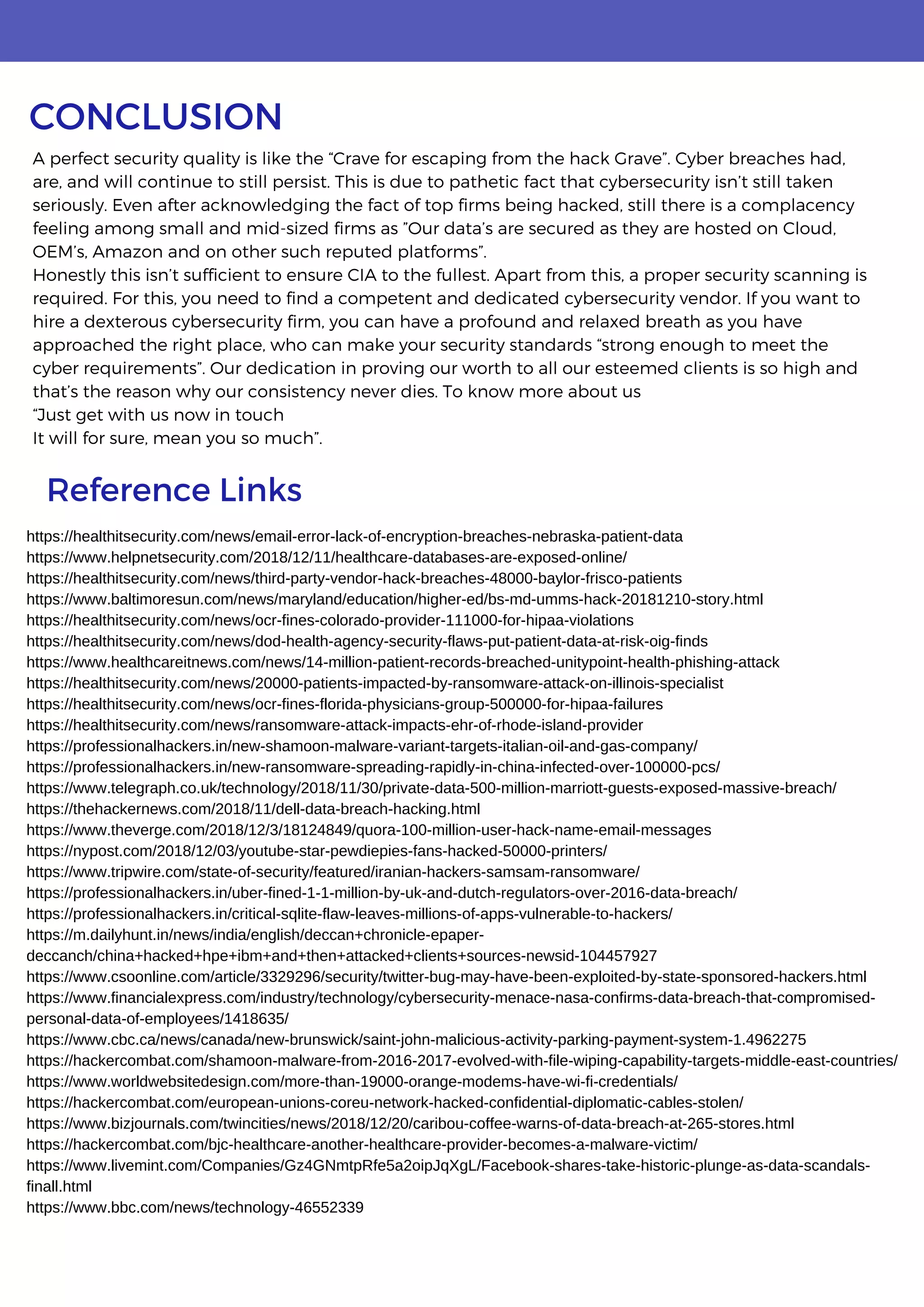 A perfect security quality is like the “Crave for escaping from the hack Grave”. Cyber breaches had,
are, and will continue to still persist. This is due to pathetic fact that cybersecurity isn’t still taken
seriously. Even after acknowledging the fact of top firms being hacked, still there is a complacency
feeling among small and mid-sized firms as ”Our data’s are secured as they are hosted on Cloud,
OEM’s, Amazon and on other such reputed platforms”.
Honestly this isn’t sufficient to ensure CIA to the fullest. Apart from this, a proper security scanning is
required. For this, you need to find a competent and dedicated cybersecurity vendor. If you want to
hire a dexterous cybersecurity firm, you can have a profound and relaxed breath as you have
approached the right place, who can make your security standards “strong enough to meet the
cyber requirements”. Our dedication in proving our worth to all our esteemed clients is so high and
that’s the reason why our consistency never dies. To know more about us
“Just get with us now in touch
It will for sure, mean you so much”.
CONCLUSION
Reference Links
https://healthitsecurity.com/news/email-error-lack-of-encryption-breaches-nebraska-patient-data
https://www.helpnetsecurity.com/2018/12/11/healthcare-databases-are-exposed-online/
https://healthitsecurity.com/news/third-party-vendor-hack-breaches-48000-baylor-frisco-patients
https://www.baltimoresun.com/news/maryland/education/higher-ed/bs-md-umms-hack-20181210-story.html
https://healthitsecurity.com/news/ocr-fines-colorado-provider-111000-for-hipaa-violations
https://healthitsecurity.com/news/dod-health-agency-security-flaws-put-patient-data-at-risk-oig-finds
https://www.healthcareitnews.com/news/14-million-patient-records-breached-unitypoint-health-phishing-attack
https://healthitsecurity.com/news/20000-patients-impacted-by-ransomware-attack-on-illinois-specialist
https://healthitsecurity.com/news/ocr-fines-florida-physicians-group-500000-for-hipaa-failures
https://healthitsecurity.com/news/ransomware-attack-impacts-ehr-of-rhode-island-provider
https://professionalhackers.in/new-shamoon-malware-variant-targets-italian-oil-and-gas-company/
https://professionalhackers.in/new-ransomware-spreading-rapidly-in-china-infected-over-100000-pcs/
https://www.telegraph.co.uk/technology/2018/11/30/private-data-500-million-marriott-guests-exposed-massive-breach/
https://thehackernews.com/2018/11/dell-data-breach-hacking.html
https://www.theverge.com/2018/12/3/18124849/quora-100-million-user-hack-name-email-messages
https://nypost.com/2018/12/03/youtube-star-pewdiepies-fans-hacked-50000-printers/
https://www.tripwire.com/state-of-security/featured/iranian-hackers-samsam-ransomware/
https://professionalhackers.in/uber-fined-1-1-million-by-uk-and-dutch-regulators-over-2016-data-breach/
https://professionalhackers.in/critical-sqlite-flaw-leaves-millions-of-apps-vulnerable-to-hackers/
https://m.dailyhunt.in/news/india/english/deccan+chronicle-epaper-
deccanch/china+hacked+hpe+ibm+and+then+attacked+clients+sources-newsid-104457927
https://www.csoonline.com/article/3329296/security/twitter-bug-may-have-been-exploited-by-state-sponsored-hackers.html
https://www.financialexpress.com/industry/technology/cybersecurity-menace-nasa-confirms-data-breach-that-compromised-
personal-data-of-employees/1418635/
https://www.cbc.ca/news/canada/new-brunswick/saint-john-malicious-activity-parking-payment-system-1.4962275
https://hackercombat.com/shamoon-malware-from-2016-2017-evolved-with-file-wiping-capability-targets-middle-east-countries/
https://www.worldwebsitedesign.com/more-than-19000-orange-modems-have-wi-fi-credentials/
https://hackercombat.com/european-unions-coreu-network-hacked-confidential-diplomatic-cables-stolen/
https://www.bizjournals.com/twincities/news/2018/12/20/caribou-coffee-warns-of-data-breach-at-265-stores.html
https://hackercombat.com/bjc-healthcare-another-healthcare-provider-becomes-a-malware-victim/
https://www.livemint.com/Companies/Gz4GNmtpRfe5a2oipJqXgL/Facebook-shares-take-historic-plunge-as-data-scandals-
finall.html
https://www.bbc.com/news/technology-46552339
 