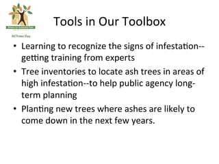 Tools	
  in	
  Our	
  Toolbox	
  
•  Learning	
  to	
  recognize	
  the	
  signs	
  of	
  infesta*on-­‐-­‐
   gezng	
  training	
  from	
  experts	
  
•  Tree	
  inventories	
  to	
  locate	
  ash	
  trees	
  in	
  areas	
  of	
  
   high	
  infesta*on-­‐-­‐to	
  help	
  public	
  agency	
  long-­‐
   term	
  planning	
  
•  Plan*ng	
  new	
  trees	
  where	
  ashes	
  are	
  likely	
  to	
  
   come	
  down	
  in	
  the	
  next	
  few	
  years.	
  
 