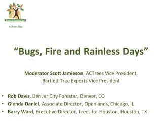 “Bugs,  Fire  and  Rainless  Days”  
           Moderator  ScoE  Jamieson,	
  ACTrees	
  Vice	
  President,	
  	
  
                      Bartle-	
  Tree	
  Experts	
  Vice	
  President	
  
                                                 	
  
•  Rob  Davis,	
  Denver	
  City	
  Forester,	
  Denver,	
  CO	
  
•  Glenda  Daniel,	
  Associate	
  Director,	
  Openlands,	
  Chicago,	
  IL	
  
•  Barry  Ward,	
  Execu*ve	
  Director,	
  Trees	
  for	
  Houston,	
  Houston,	
  TX	
  
 