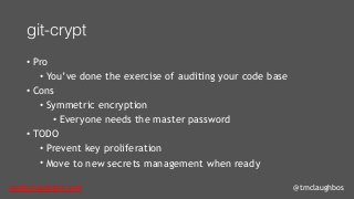 tom@cloudzero.com @tmclaughbos
git-crypt
• Pro
• You’ve done the exercise of auditing your code base
• Cons
• Symmetric encryption
• Everyone needs the master password
• TODO
• Prevent key proliferation
• Move to new secrets management when ready
 