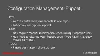 tom@cloudzero.com @tmclaughbos
Configuration Management: Puppet
• Pros
• You’ve centralized your secrets in one repo.
• Public key encryption support
• Cons
• May require manual intervention when rolling Puppetmasters.
• May need to cleanup your Puppet code if you haven’t already
moved to Hiera.
• TODO:
• Figure out master rekey strategy
 