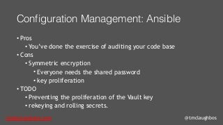 tom@cloudzero.com @tmclaughbos
Configuration Management: Ansible
• Pros
• You’ve done the exercise of auditing your code base
• Cons
• Symmetric encryption
• Everyone needs the shared password
• key proliferation
• TODO
• Preventing the proliferation of the Vault key
• rekeying and rolling secrets.
 