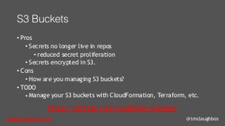 tom@cloudzero.com @tmclaughbos
S3 Buckets
• Pros
• Secrets no longer live in repos
• reduced secret proliferation
• Secrets encrypted in S3.
• Cons
• How are you managing S3 buckets?
• TODO
• Manage your S3 buckets with CloudFormation, Terraform, etc.
https://github.com/codahale/sneaker
 