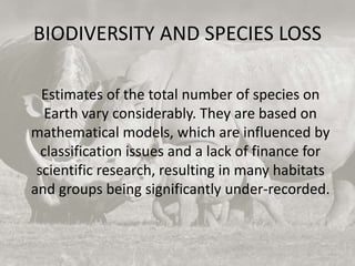 BIODIVERSITY AND SPECIES LOSS
Estimates of the total number of species on
Earth vary considerably. They are based on
mathematical models, which are influenced by
classification issues and a lack of finance for
scientific research, resulting in many habitats
and groups being significantly under-recorded.
 