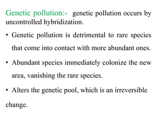 Genetic pollution:- genetic pollution occurs by
uncontrolled hybridization.
• Genetic pollution is detrimental to rare species
that come into contact with more abundant ones.
• Abundant species immediately colonize the new
area, vanishing the rare species.
• Alters the genetic pool, which is an irreversible
change.
 