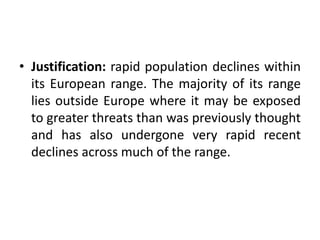 • Justification: rapid population declines within
its European range. The majority of its range
lies outside Europe where it may be exposed
to greater threats than was previously thought
and has also undergone very rapid recent
declines across much of the range.
 