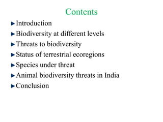 Contents
Introduction
Biodiversity at different levels
Threats to biodiversity
Status of terrestrial ecoregions
Species under threat
Animal biodiversity threats in India
Conclusion
 