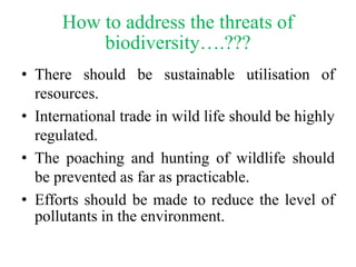 How to address the threats of
biodiversity….???
• There should be sustainable utilisation of
resources.
• International trade in wild life should be highly
regulated.
• The poaching and hunting of wildlife should
be prevented as far as practicable.
• Efforts should be made to reduce the level of
pollutants in the environment.
 