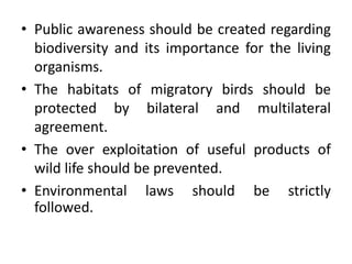 • Public awareness should be created regarding
biodiversity and its importance for the living
organisms.
• The habitats of migratory birds should be
protected by bilateral and multilateral
agreement.
• The over exploitation of useful products of
wild life should be prevented.
• Environmental laws should be strictly
followed.
 