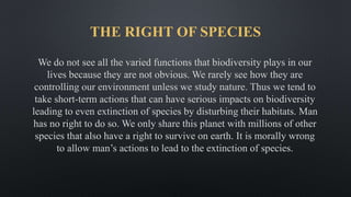 THE RIGHT OF SPECIES
We do not see all the varied functions that biodiversity plays in our
lives because they are not obvious. We rarely see how they are
controlling our environment unless we study nature. Thus we tend to
take short-term actions that can have serious impacts on biodiversity
leading to even extinction of species by disturbing their habitats. Man
has no right to do so. We only share this planet with millions of other
species that also have a right to survive on earth. It is morally wrong
to allow man’s actions to lead to the extinction of species.
 