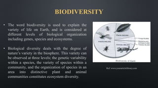 BIODIVERSITY
• The word biodiversity is used to explain the
variety of life on Earth, and is considered at
different levels of biological organization
including genes, species and ecosystems.
• Biological diversity deals with the degree of
nature’s variety in the biosphere. This variety can
be observed at three levels; the genetic variability
within a species, the variety of species within a
community, and the organization of species in an
area into distinctive plant and animal
communities constitutes ecosystem diversity.
Ref: www.yourarticlelibrary.com
 