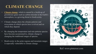 CLIMATE CHANGE
• Climate change, which is caused by a build-up of
greenhouse gases such as carbon dioxide in the Earth’s
atmosphere, is a growing threat to biodiversity.
• Climate change alters the climate patterns and
ecosystems in which species have evolved and on
which they depend.
• By changing the temperature and rain patterns species
have become accustomed to, climate change is
changing the traditional ranges of species.
• Biodiversity in the polar regions and mountain ranges
is especially vulnerable to climate change.
Ref: www.pinterest.com
 