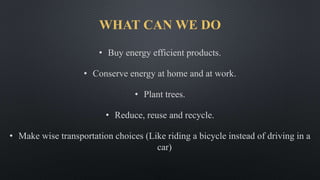 WHAT CAN WE DO
• Buy energy efficient products.
• Conserve energy at home and at work.
• Plant trees.
• Reduce, reuse and recycle.
• Make wise transportation choices (Like riding a bicycle instead of driving in a
car)
 