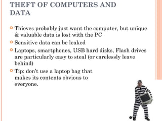 THEFT OF COMPUTERS AND
DATA
 Thieves probably just want the computer, but unique
& valuable data is lost with the PC
 Sensitive data can be leaked
 Laptops, smartphones, USB hard disks, Flash drives
are particularly easy to steal (or carelessly leave
behind)
 Tip: don’t use a laptop bag that
makes its contents obvious to
everyone.
 