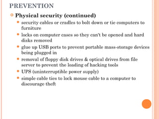 PREVENTION
 Physical security (continued)
 security cables or cradles to bolt down or tie computers to
furniture
 locks on computer cases so they can't be opened and hard
disks removed
 glue up USB ports to prevent portable mass-storage devices
being plugged in
 removal of floppy disk drives & optical drives from file
server to prevent the loading of hacking tools
 UPS (uninterruptible power supply)
 simple cable ties to lock mouse cable to a computer to
discourage theft
 