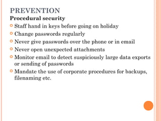 PREVENTION
Procedural security
 Staff hand in keys before going on holiday
 Change passwords regularly
 Never give passwords over the phone or in email
 Never open unexpected attachments
 Monitor email to detect suspiciously large data exports
or sending of passwords
 Mandate the use of corporate procedures for backups,
filenaming etc.
 
